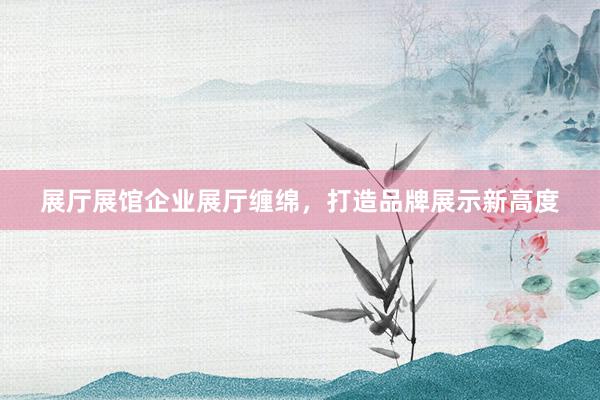 展厅展馆企业展厅缠绵，打造品牌展示新高度